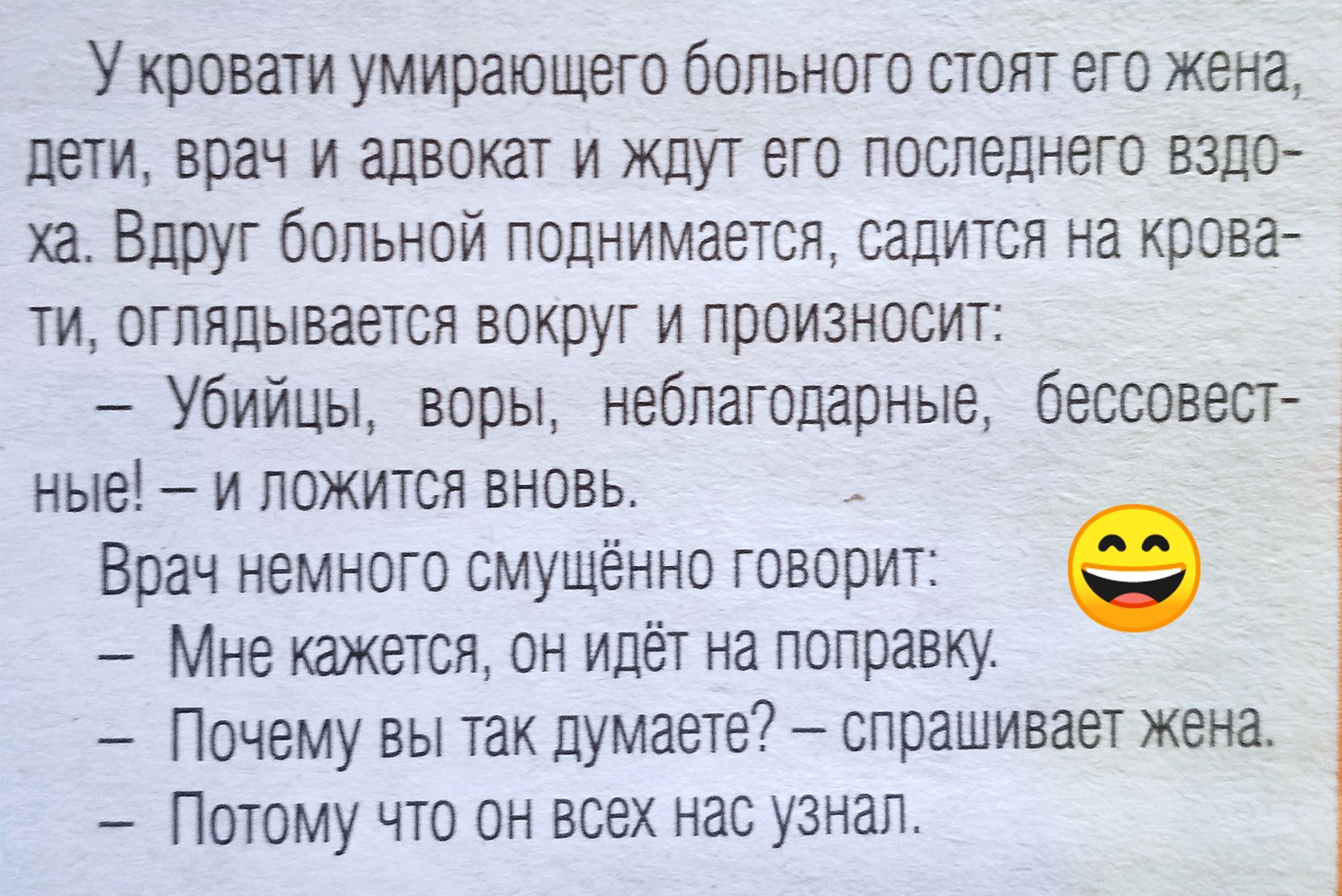 У кровати умирающего больного стоят его жена, дети, врач и адвокат и ждут его последнего вздоха. Вдруг больной поднимается, садится на кровати, оглядывается вокруг и произносит:
— Убийцы, воры, неблагодарные, бессовестные! — и ложится вновь.
Врач немного смущённо говорит:
— Мне кажется, он идёт на поправку.
— Почему вы так думаете? — спрашивает жена.
— Потому что он всех нас узнал.