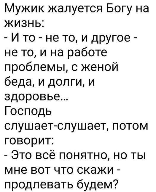 Мужик жалуется Богу на жизнь:
- И то - не то, и другое - не то, и на работе проблемы, с женой беда, и долги, и здоровье...
Господь слушает-слушает, потом говорит:
- Это всё понятно, но ты мне вот что скажи - продлевать будем?