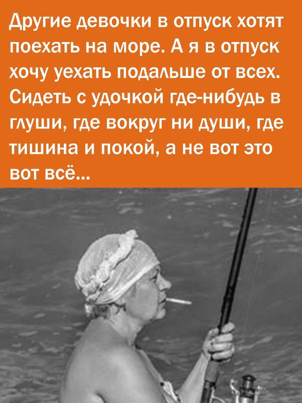 Другие девочки в отпуск хотят поехать на море. А я в отпуск хочу уехать подальше от всех. Сидеть с удочкой где-нибудь в глуши, где вокруг ни души, где тишина и покой, а не вот это вот всё...