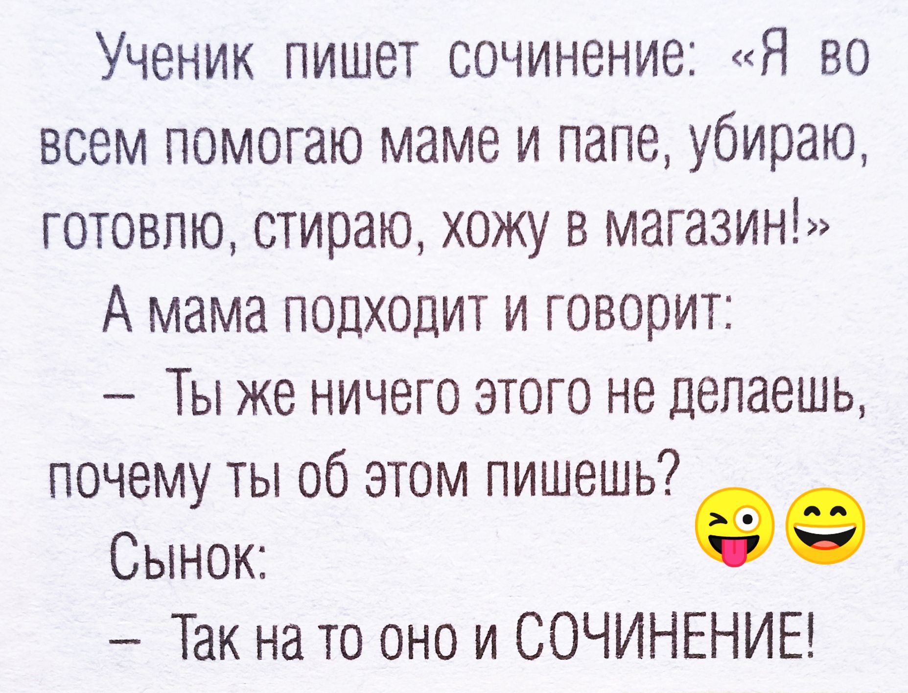 Ученик пишет сочинение: «Я во всем помогаю маме и папе, убираю, готовлю, стираю, хожу в магазин!» А мама подходит и говорит: — Ты же ничего этого не делаешь, почему ты об этом пишешь? Сынок: — Так на то оно и СОЧИНЕНИЕ!