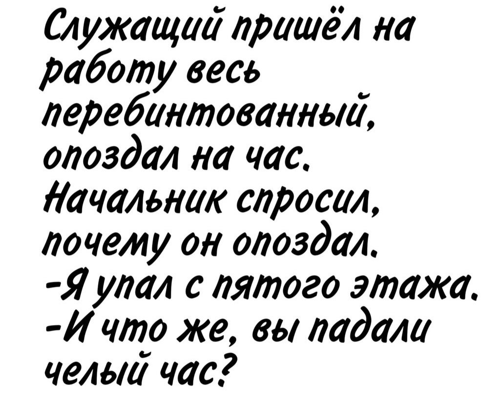 Служащий пришёл на работу весь перепибнутый, опоздал на час. Начальник спросил, почему он опоздал. - Я упал с пятого этажа. - И что же, вы падали целый час?