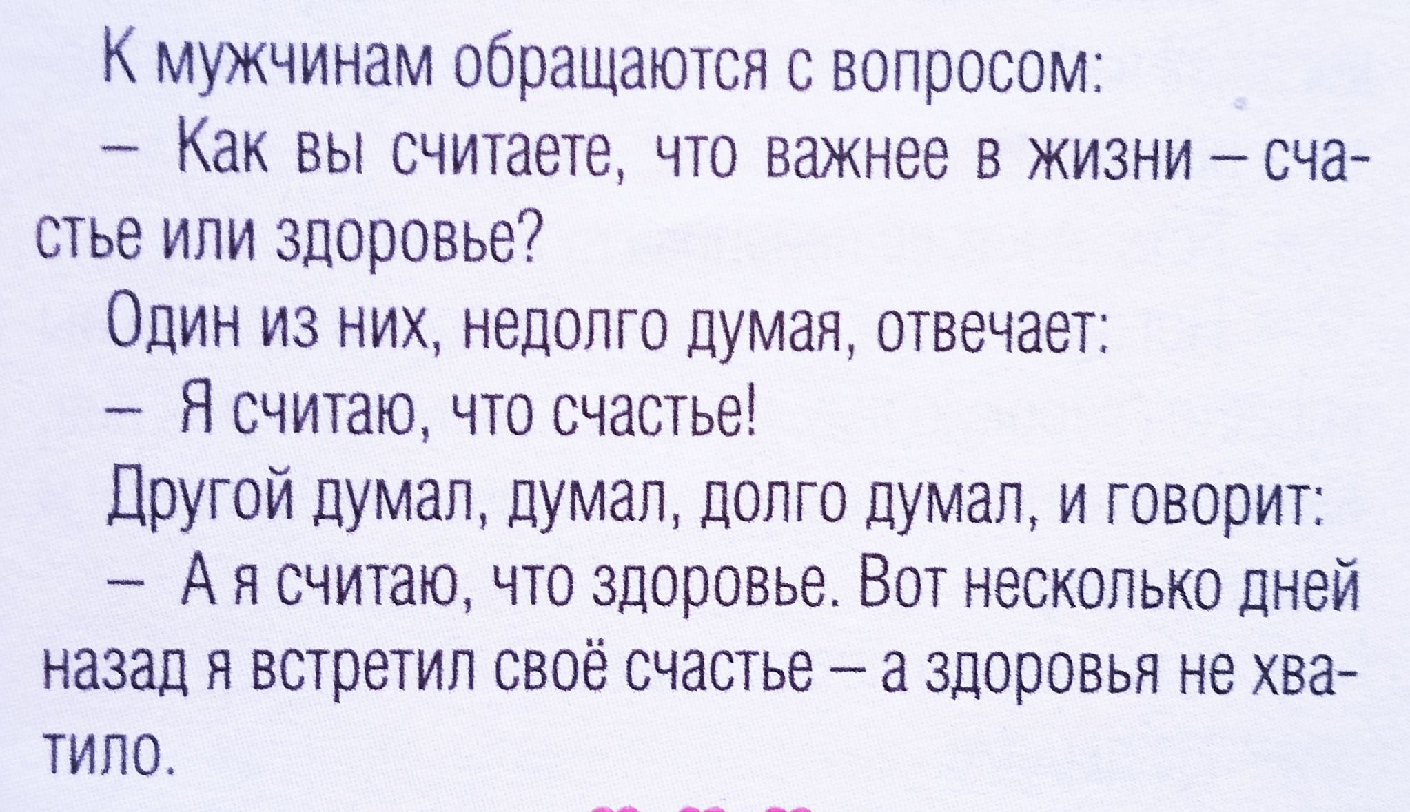 К мужчинам обращаются с вопросом:
– Как вы считаете, что важнее в жизни – счастье или здоровье?
Один из них, недолго думая, отвечает:
– Я считаю, что счастье!
Другой думал, думал, долго думал, и говорит:
– А я считаю, что здоровье. Вот несколько дней назад я встретил свое счастье – а здоровья не хватило.
