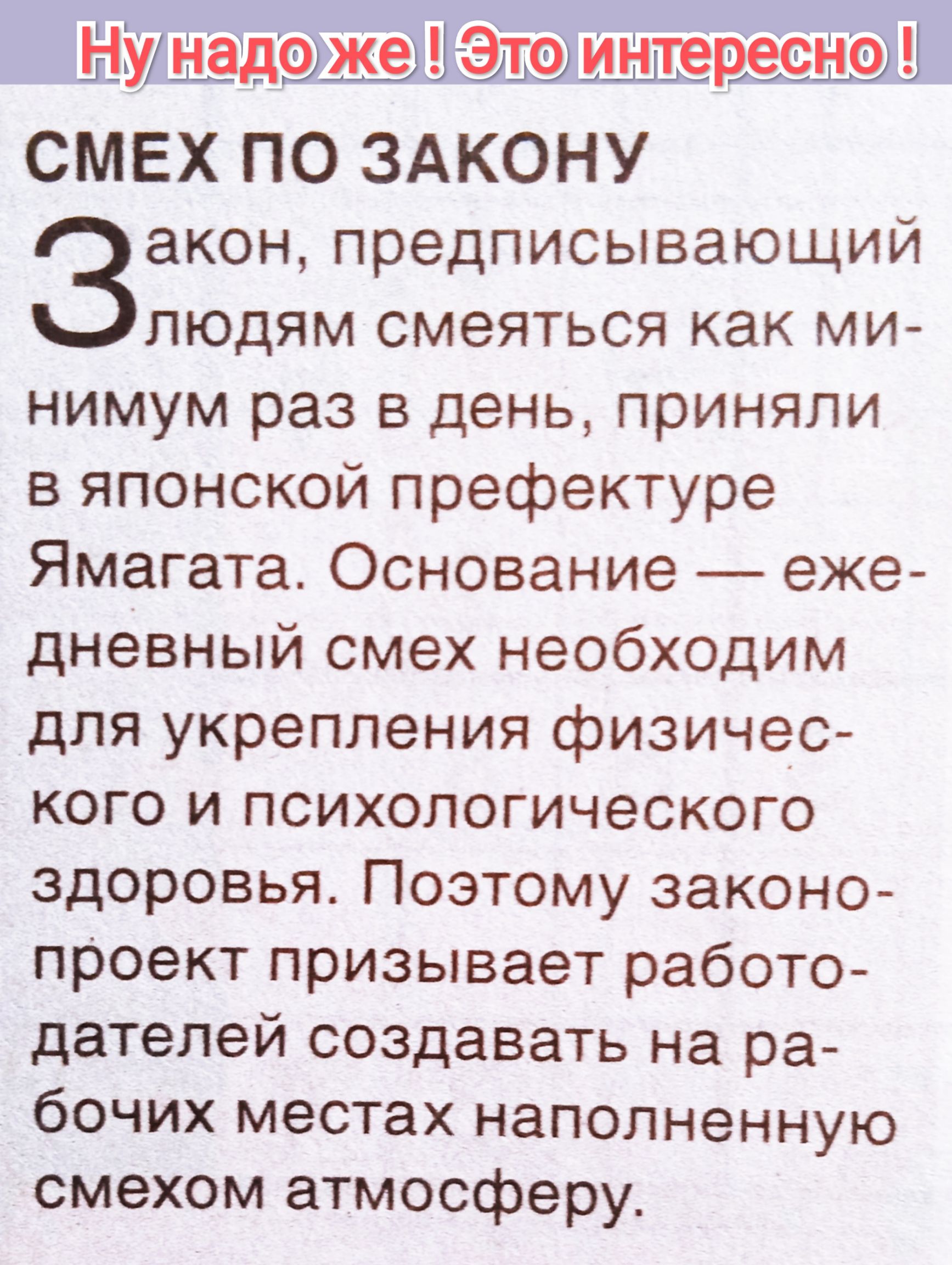 СМЕХ ПО ЗАКОНУ
Закон, предписывающий людям смеяться как минимум раз в день, приняли в японской префектуре Ямагата. Основание — ежедневный смех необходим для укрепления физического и психологического здоровья. Поэтому законопроект призывает работодателей создавать на рабочих местах наполненному смехом атмосферу.