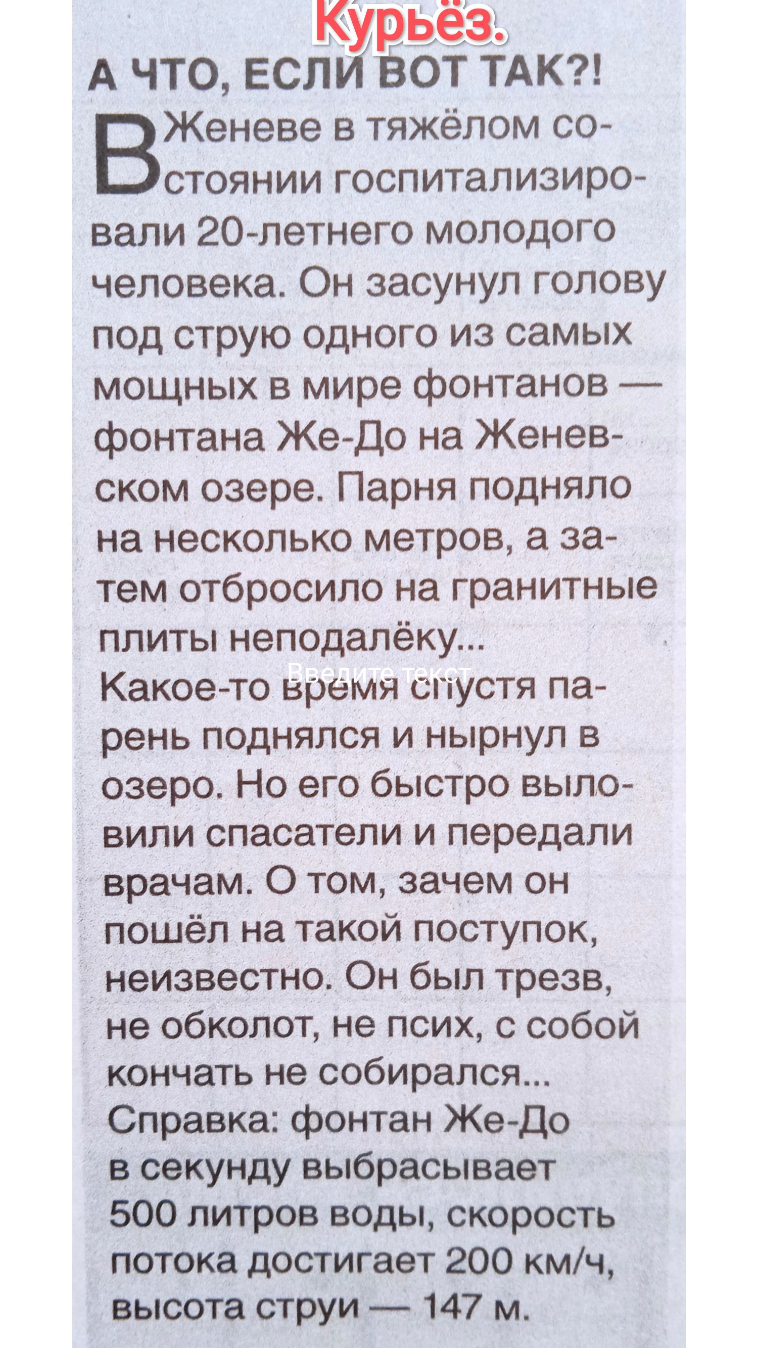 А ЧТО, ЕСЛИ ВОТ ТАК?!

В Женеве в тяжёлом состоянии госпитализировали 20-летнего молодого человека. Он засунул голову под струю одного из самых мощных в мире фонтанов — фонтана Же-До на Женевском озере. Парань подняло на несколько метров, а затем отбросило на гранитные плиты неподалёку...

Какое-то время спустя парень поднялся и нырнул в озеро. Его быстро выловили спасатели и передали врачам. О том, зачем он пошёл на такой поступок, неизвестно. Он был трезв, не облокачивался и ни с собой закончить не собирался...

Справка: фонтан Же-До в секунду выбрасывает 500 литров воды, скорость потока достигает 200 км/ч, высота струи — 147 м.