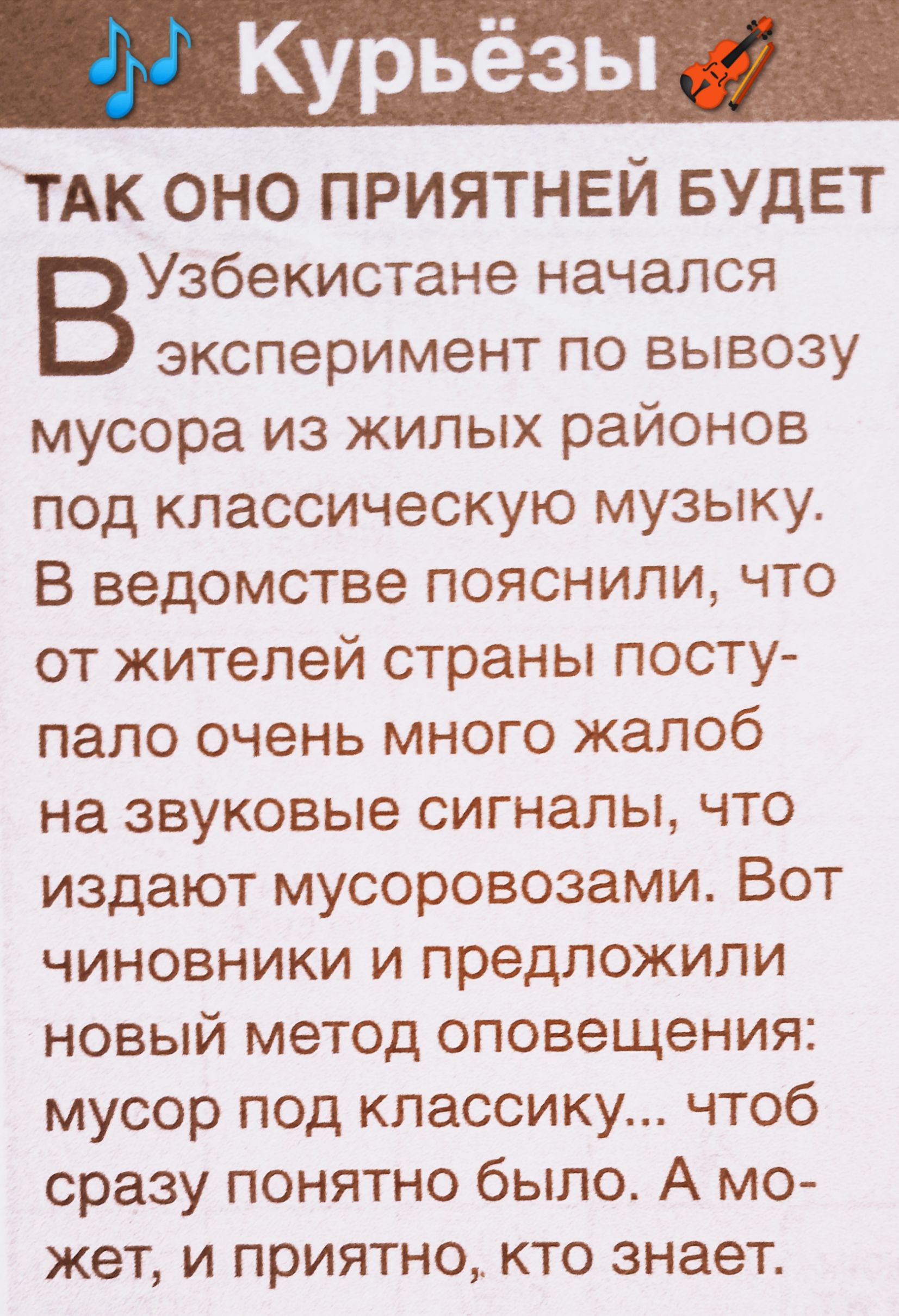 Так оно приятней будет
В Узбекистане начался эксперимент по вывозу мусора из жилых районов под классическую музыку. В ведомстве пояснили, что от жителей страны поступало очень много жалоб на звуковые сигналы, что издают мусоровозы. Вот чиновники и предложили новый метод оповещения: мусор под классику... чтоб сразу понятно было. А может, и приятно, кто знает.