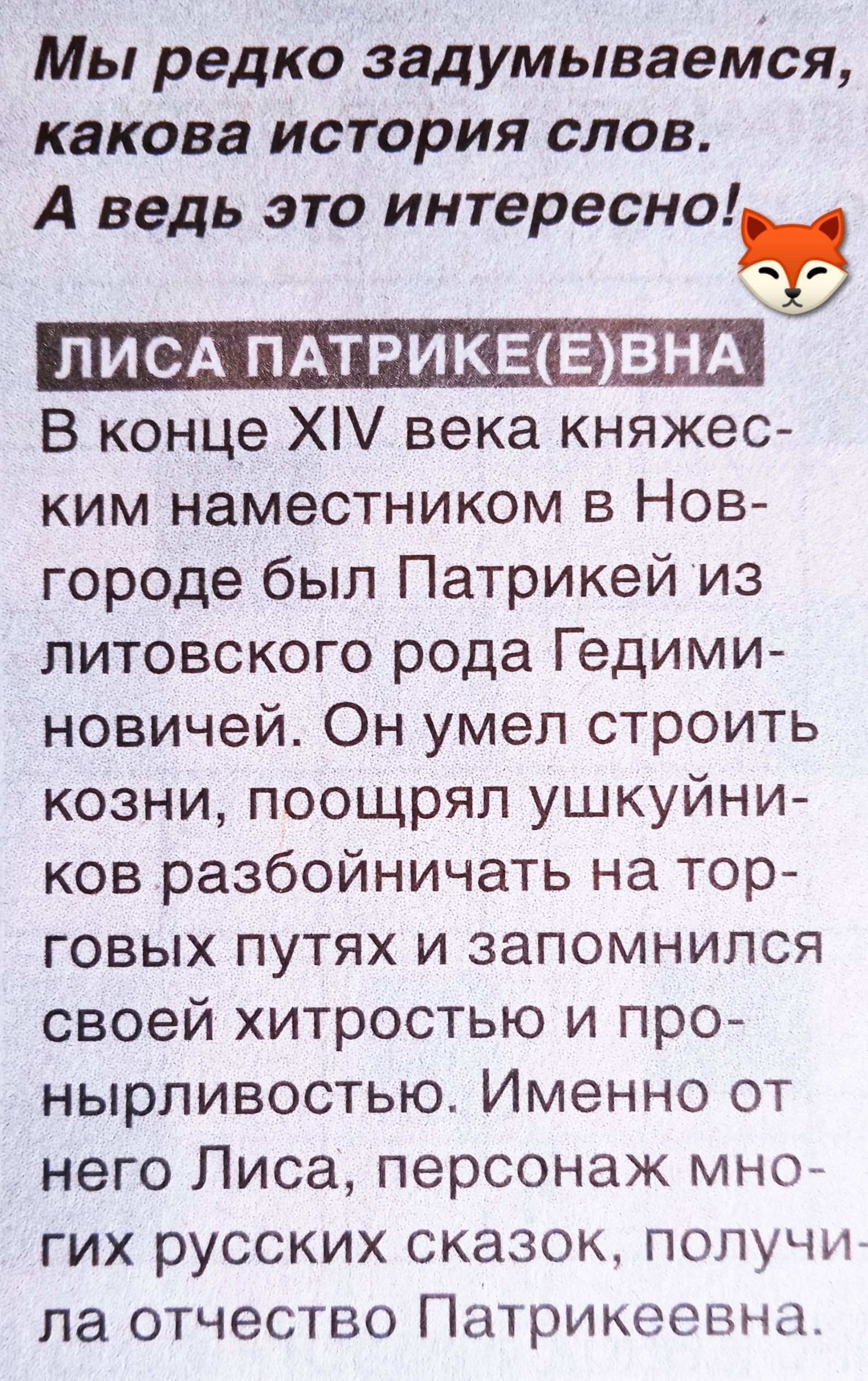Мы редко задумываемся, какова история слов. А ведь это интересно!

ЛИСА ПАТРИKE(Е)ВНА
В конце XIV века княжеским наместником в Новгороде был Патрикий из литовского рода Гедиминовичей. Он умел строить козни, поощрял ушкии́нков разбойничать на торговых путях и запомнился своей хитростью и пронырливостью. Именнo от него Лиса, персонаж многих русских сказок, получила отчество Патрикеевна.