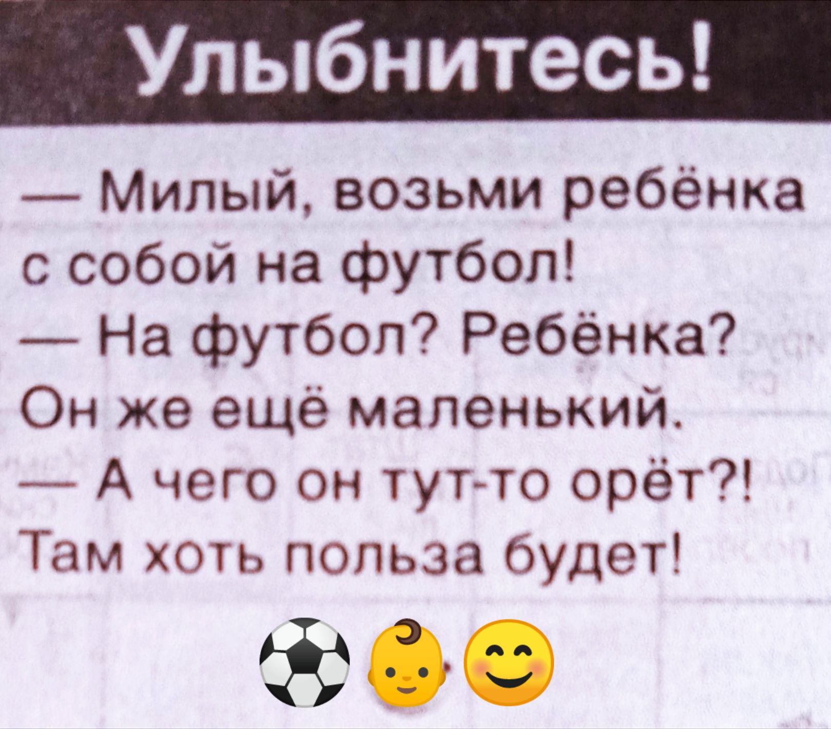 Улыбнитесь!
— Милый, возьми ребёнка с собой на футбол!
— На футбол? Ребёнка? Он же ещё маленький.
— А чего он тут-то орёт?! Там хоть польза будет!