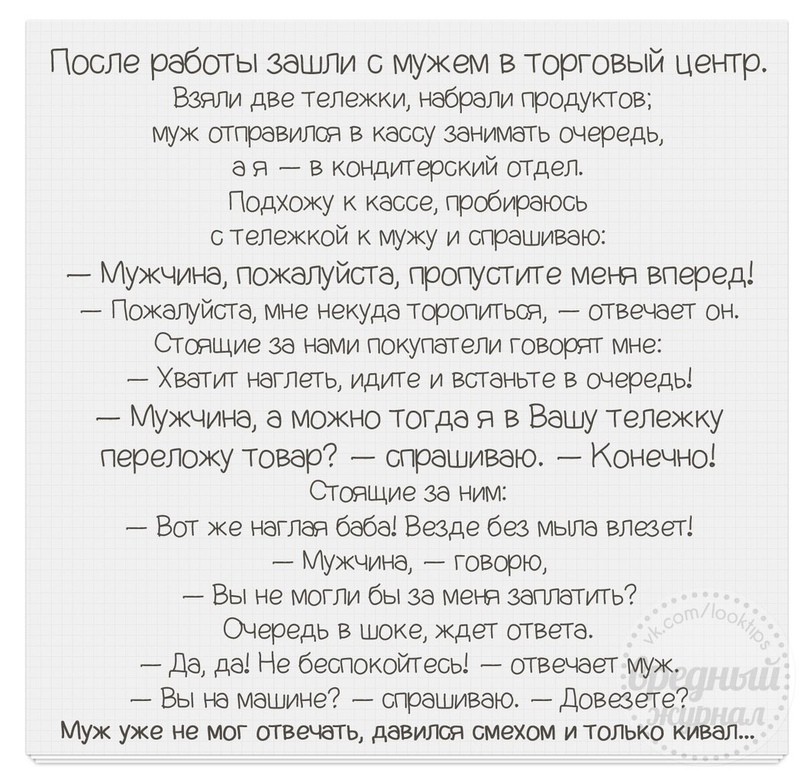 После работы зашли с мужем в торговый центр Взяли две тележки набрали продуктов муж отправился в кассу занимать очередь а я в кондИТерский отдел Подхожу к кассе пробираюсь с теЛежкой к мужу и спрашиваю Мужчина пожалуйста пропустите метя вперед Пожалуйста мне некуда торопиться отвечает он Стоящие за нами покупатели говорят мне Хватит наглеть идите и встаньте в очередь _ Мужчина а можно тогда я в Ва