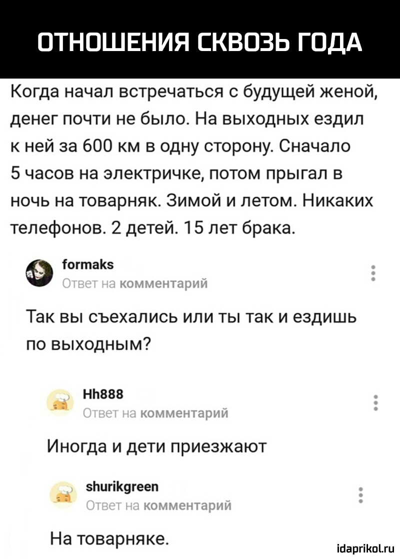 ОТНОШЕНИЯ СКВОЗЬ ГОДА Когда начал встречаться с будущей женой денег почти не было На выходных ездил к ней за 600 км в одну сторону Сначало 5 часов на электричке потом прыгал в ночь на товарняк Зимой и летом Никаких телефонов 2 детей 15 лет брака іогтаКз Так вы съехались или ты так и ездишь по выходным НЬ888 _ Иногда и дети приезжают 5ЬигіК9гееп На товарняке іЦаргіКпгц
