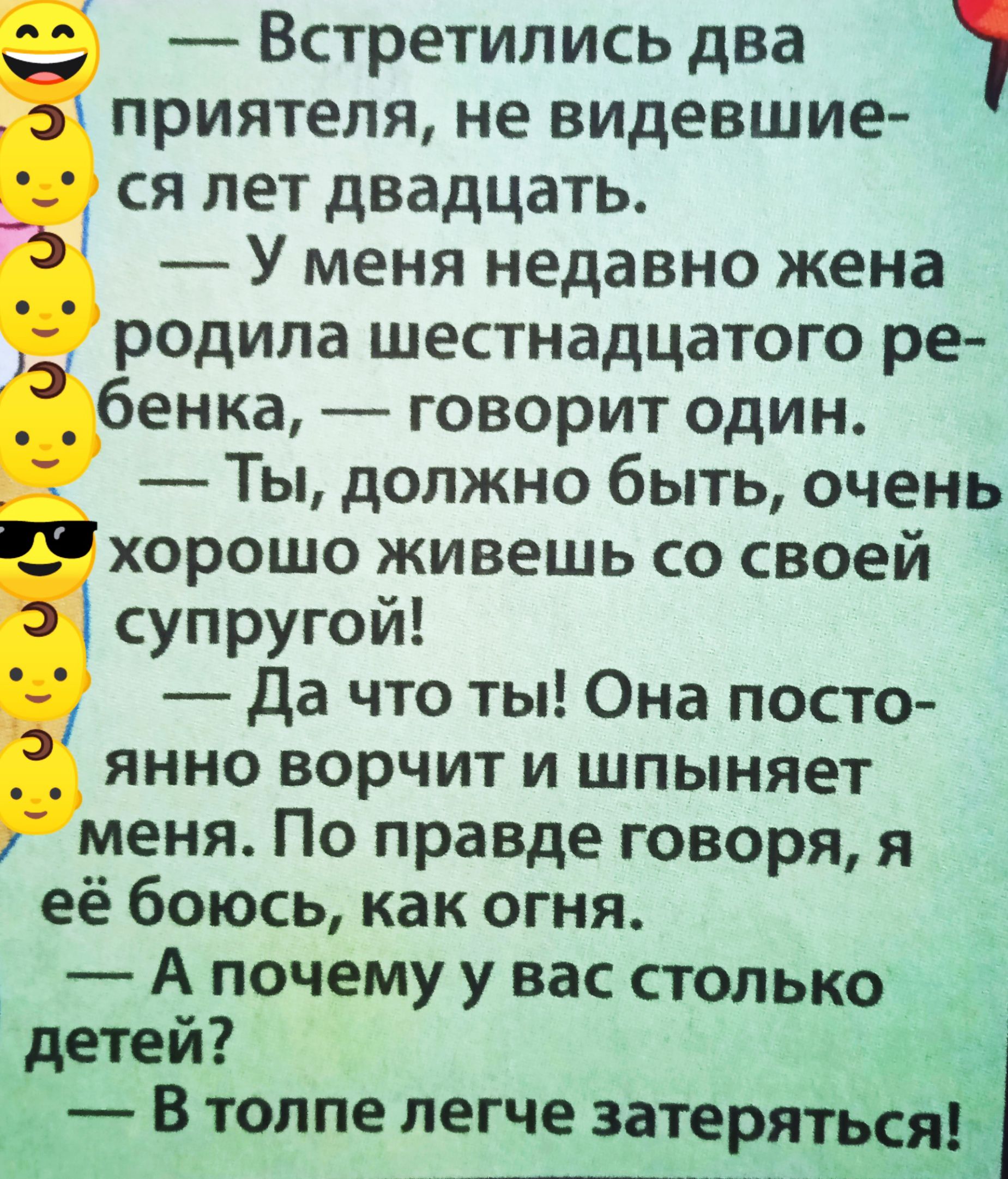 — Встретились два приятеля, не видевшиеся лет двадцать. — У меня недавно жена родила шестнадцатого ребенка, — говорит один. — Ты, должно быть, очень хорошо живешь со своей супругой! — Да что ты! Она постоянно ворчит и шипит на меня. По правде говоря, я её боюсь, как огня. — А почему у вас столько детей? — В толпе легче затаиться!