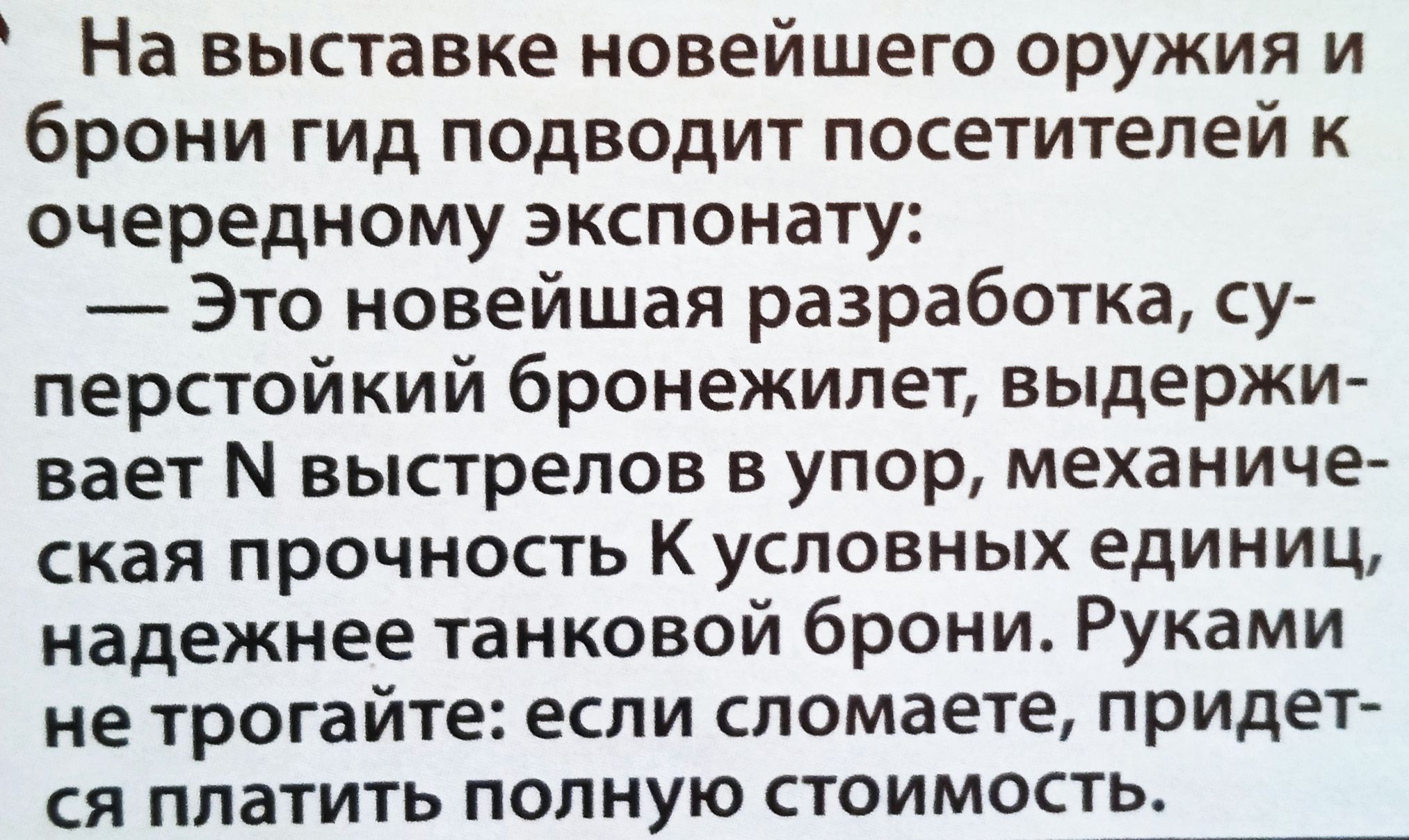 На выставке новейшего оружия и брони гид подводит посетителей к очередному экспонату:
— Это новейшая разработка, суперстойкий бронежилет, выдерживающий N выстрелов в упор, механическая прочность K условных единиц, надежнее танковой брони. Руками не трогайте: если сломаете, придётся платить полную стоимость.