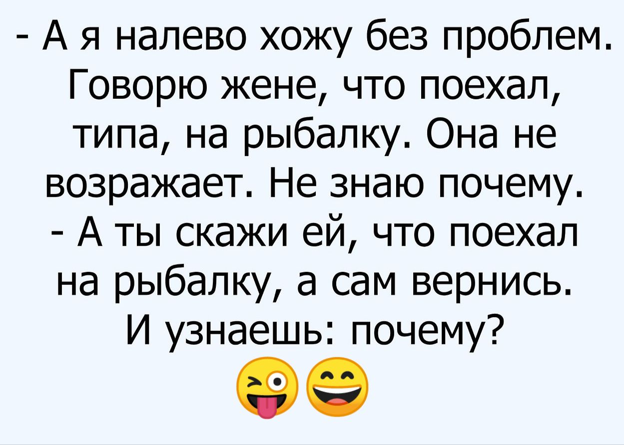 - А я налево хожу без проблем. Говорю жене, что поехал, типа, на рыбалку. Она не возражает. Не знаю почему.
- А ты скажи ей, что поехал на рыбалку, а сам вернись. И узнаешь: почему?