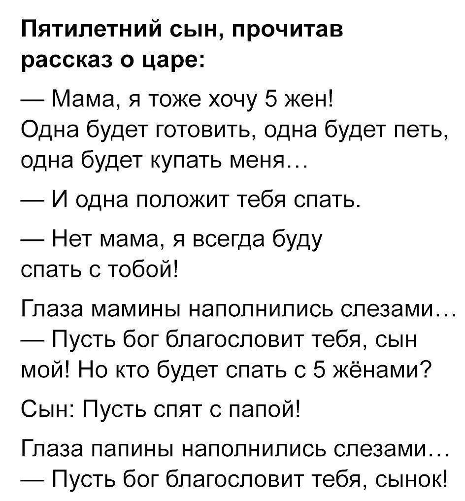 Пятилетний сын, прочитав рассказ о царе:
— Мама, я тоже хочу 5 жен!
Одна будет готовить, одна будет пить, одна будет купать меня…
— И одна положит тебя спать.
— Нет мама, я всегда буду спать с тобой!
Глаза мамины наполнились слезами…
— Пусть бог благословит тебя, сын мой! Но кто будет спать с 5 жёнами?
Сын: Пусть спят с папой!
Глаза папины наполнились слезами…
— Пусть бог благословит тебя, сыночек!