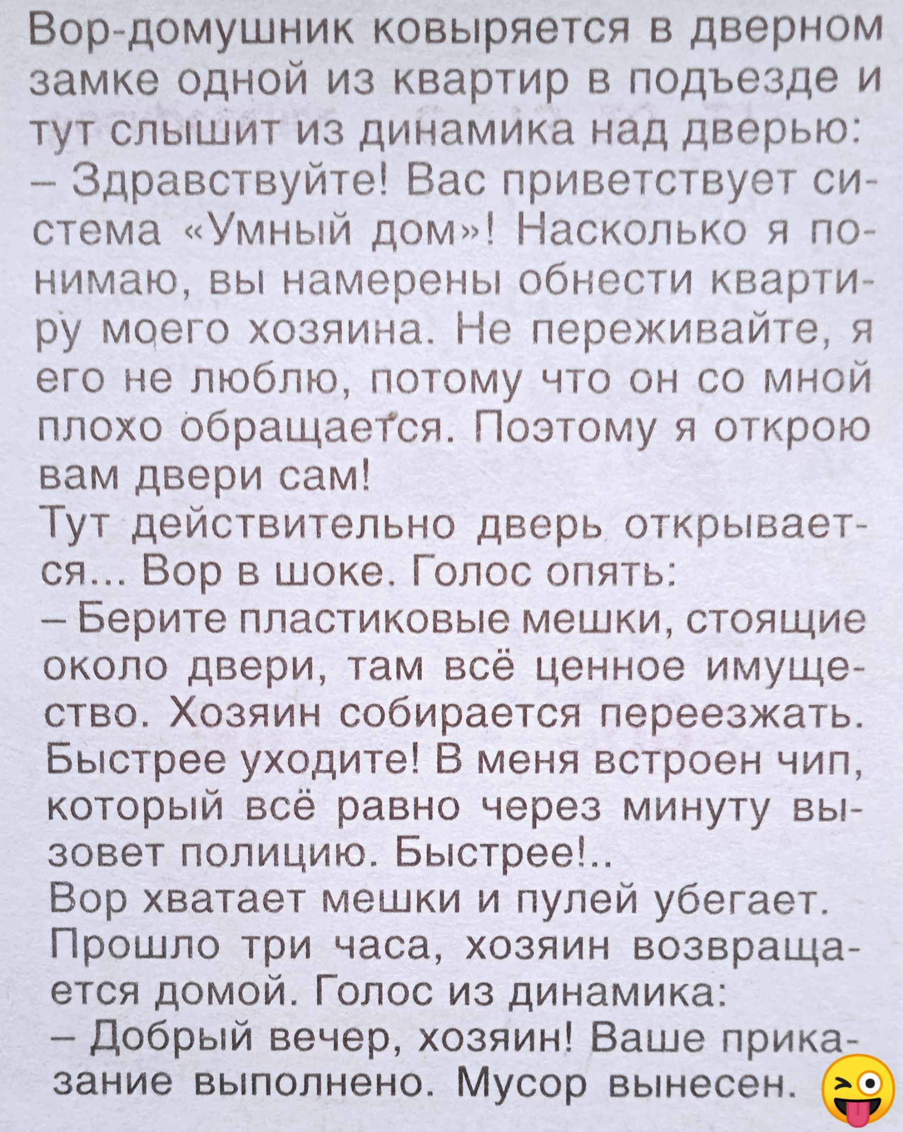 Вор-домушник ковыряется в дверном замке одной из квартир в подъезде и тут слышит из динамика над дверью:
 – Здравствуйте! Вас приветствует система «Умный дом»! Насколько я понимаю, вы намерены обнести квартиру моего хозяина. Не переживайте, я его не люблю, потому что он со мной плохо обращается. Поэтому я открою вам двери сам!
 Тут действительно дверь открывается… Вор в шоке. Голос опять:
 – Берите пластиковые мешки, стоящие около двери, там всё ценное имущество. Хозяин собирается переезжать. Быстрее уходите! В меня вскорости chip, который высветит всё равно через минуту вызовет полицию. Быстрее!..
 Вор хватает мешки и пулий убегает. Пройдя три часа, хозяин возвращается домой. Голос из динамика:
 – Добрый вечер, хозяин! Ваше прика-
 зание выполнено. Мусор вынесен.