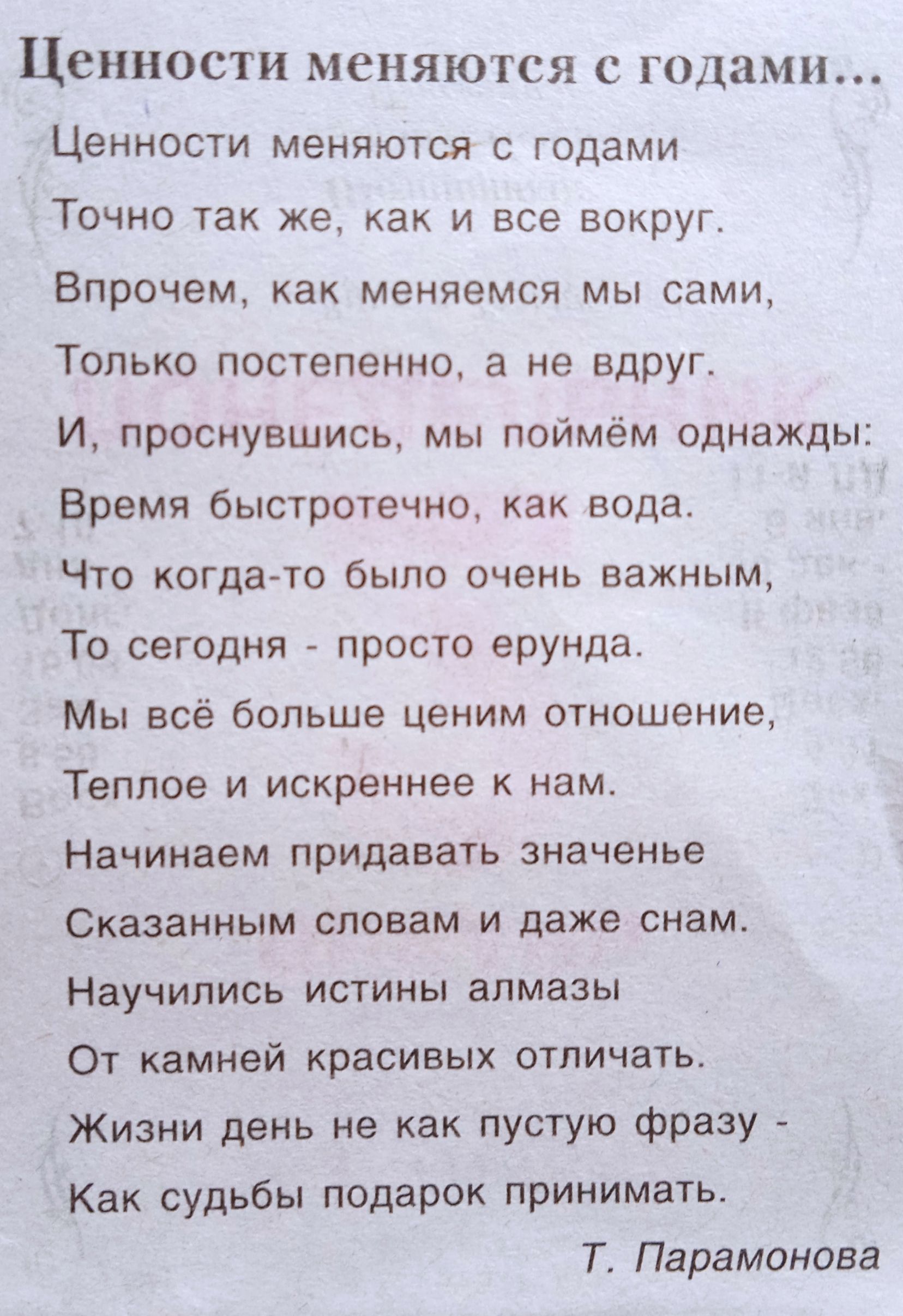 Ценности меняются с годами

Ценности меняются с годами
Точно так же, как и все вокруг.
Впрочем, как меняемся мы сами,
Только постепенно, а не вдруг.
И, проснувшись, мы поймём однажды:
Время быстротечно, как вода.
Что когда-то было очень важным,
То сегодня - просто ерунда.
Мы всё больше ценим отношение,
Теплое и искреннее к нам.
Начинаем придавать значение
Сказанным словам и даже сна.
Научились истинны алмазы
От камней красивых отличать.
Жизнь день не как пустую фразу -
Как судьбы подарок принимать.

Т. Парамонова