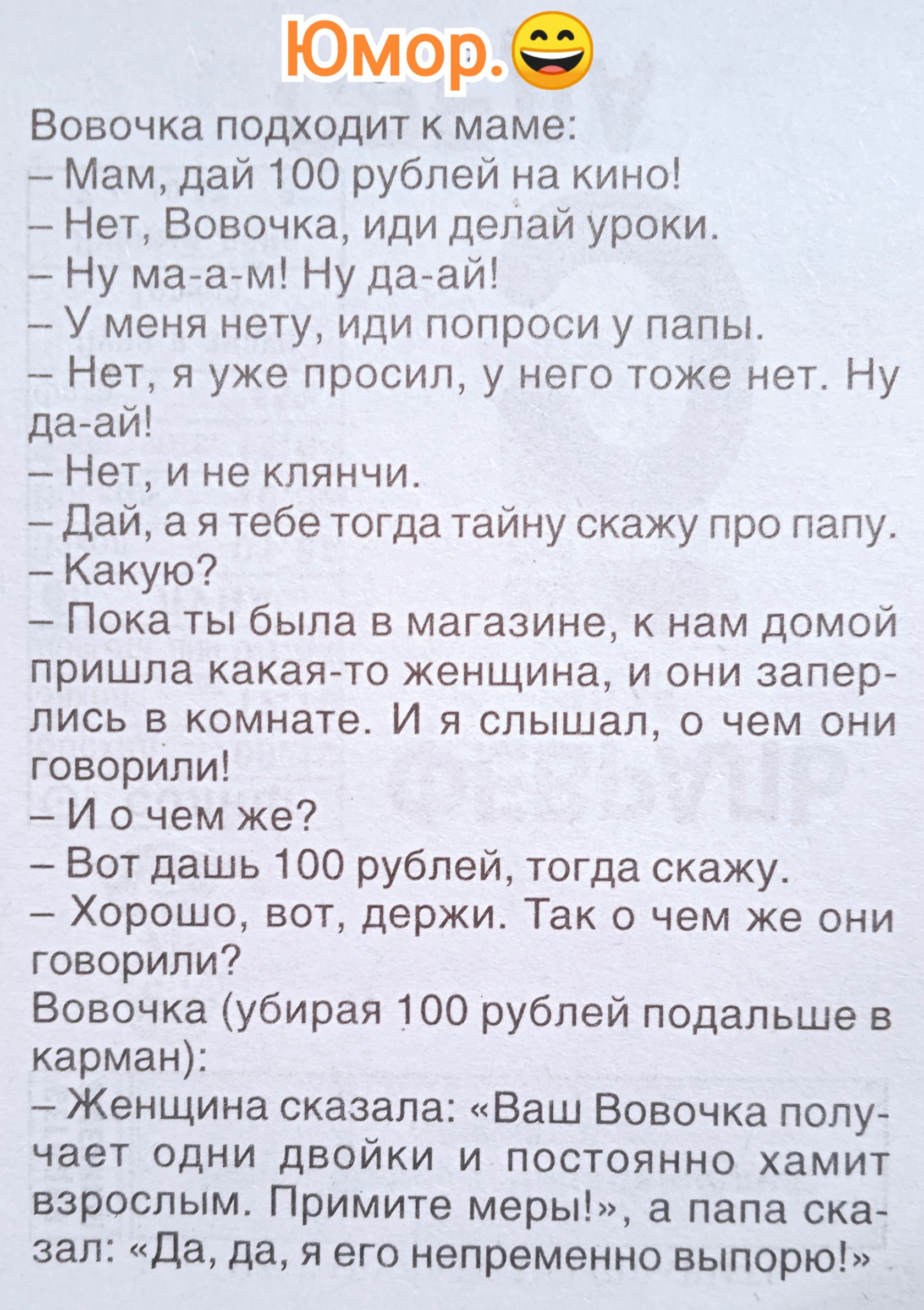 Вовочка подходит к маме:
- Мам, дай 100 рублей на кино!
- Нет, Вовочка, иди делай уроки.
- Ну ма-а-м! Ну да-вай!
- У меня нет, иди попроси у папы.
- Нет, я уже просил, у него тоже нет. Ну да-вай!
- Нет, и не клянчи.
- Да, а я тебе тогда тайну скажу про папу.
- Какую?
- Пока ты была в магазине, к нам домой пришла какая-то женщина, и они заперлись в комнате. Я слышал, о чем они говорили!
- И о чем же?
- Вот дашь 100 рублей, тогда скажу.
- Хорошо, вот, держи. Так о чем же они говорили?
Вовочка (убирая 100 рублей подальше в карман):
- Женщина сказала: «Ваш Вовочка получает один двойки и постоянно хамит взрослым. Примите меры!», а папа сказал: «Да, да, его непременно выпорю!»