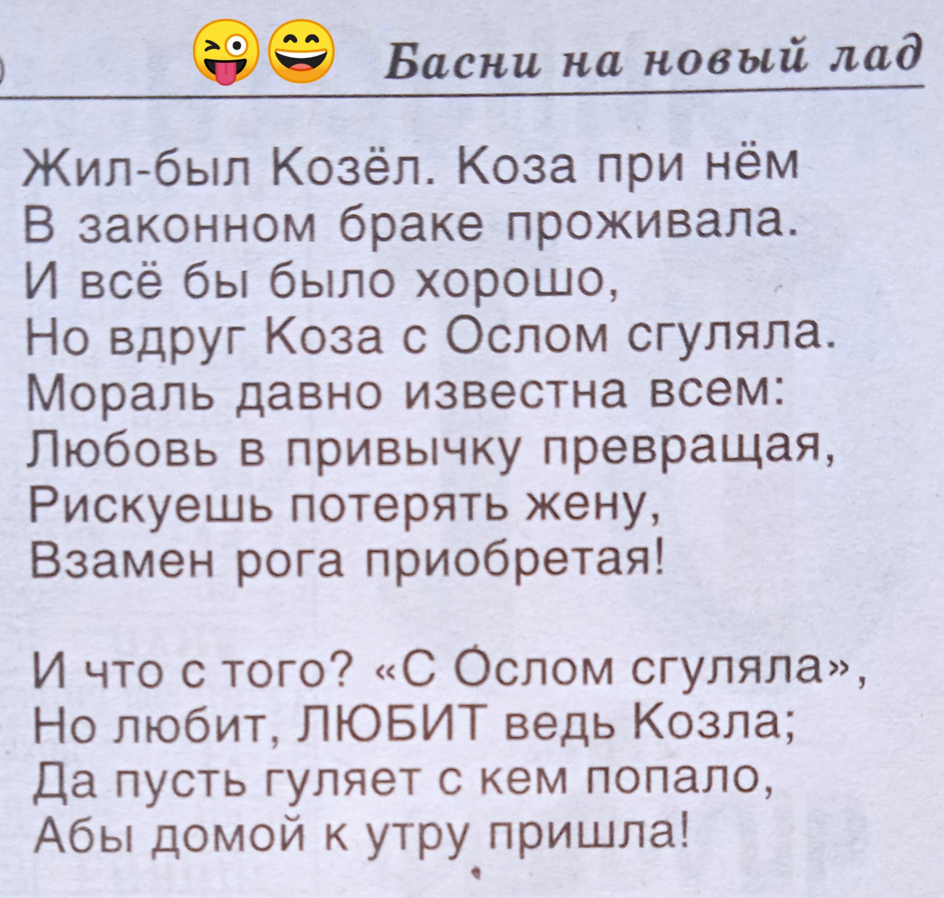 Жил-был Козёл. Коза при нём В законном браке проживала. И всё бы было хорошо, Но вдруг Коза с Ослом сгуляла. Мораль давно известна всем: Любовь в привычку превращаясь, Рискуешь потерять жену, Взамен рога приобретаешь! И что с того? «С Ослом сгуляла», Но любит, ЛЮБИТ ведь Козла; Да пусть гуляет с кем попало, Абы домой к утру пришла!