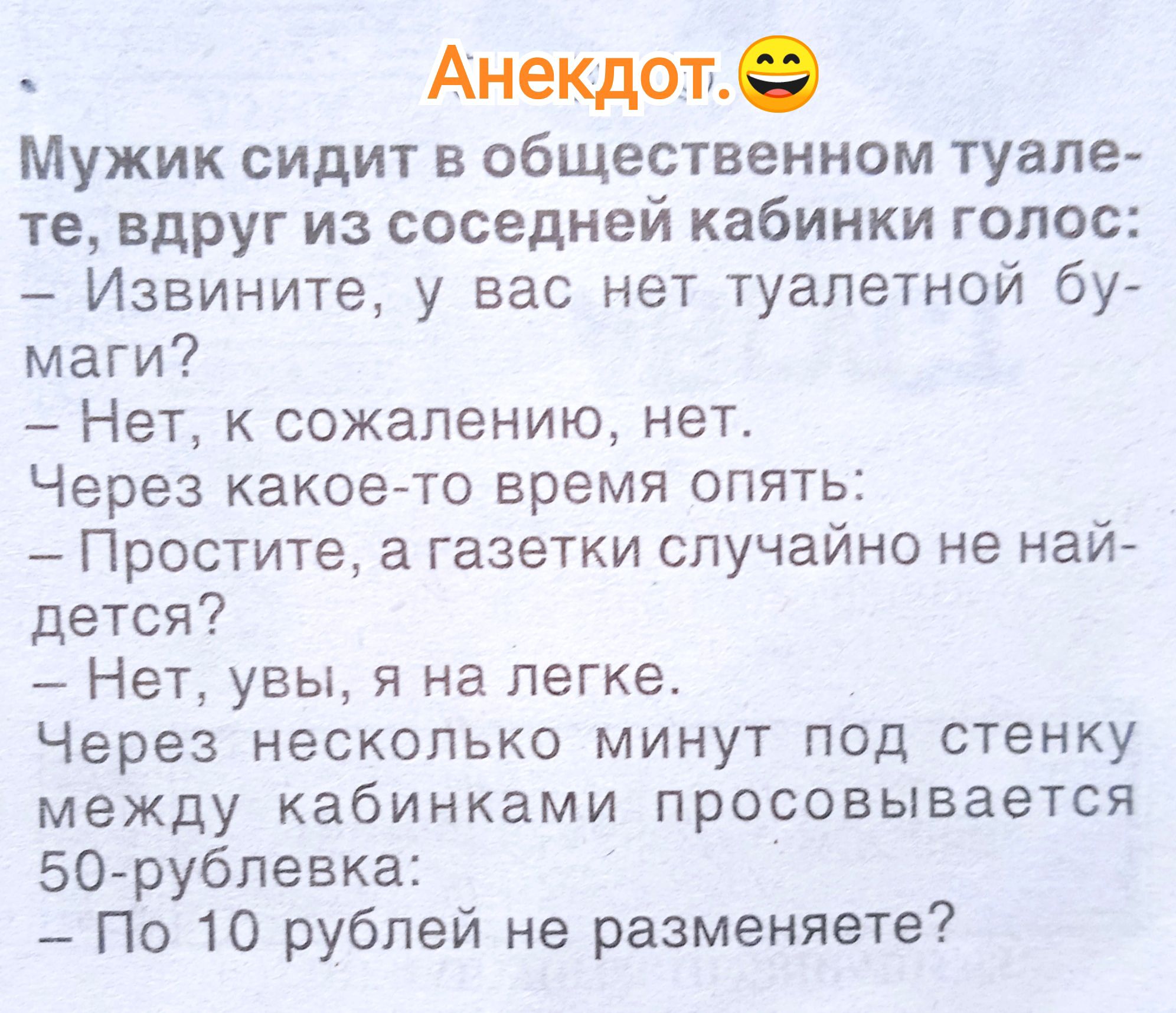 Мужик сидит в общественном туалете, вдруг из соседней кабинке голос: - Извините, у вас нет туалетной бумаги? - Нет, к сожалению, нет. Через какое-то время опять: - Простите, а газетки случайно не найдёте? - Нет, увы, я на лёгке. Через несколько минут под стенку между кабинками просовывается 50-рублёвка: - По 10 рублей не разменяете?