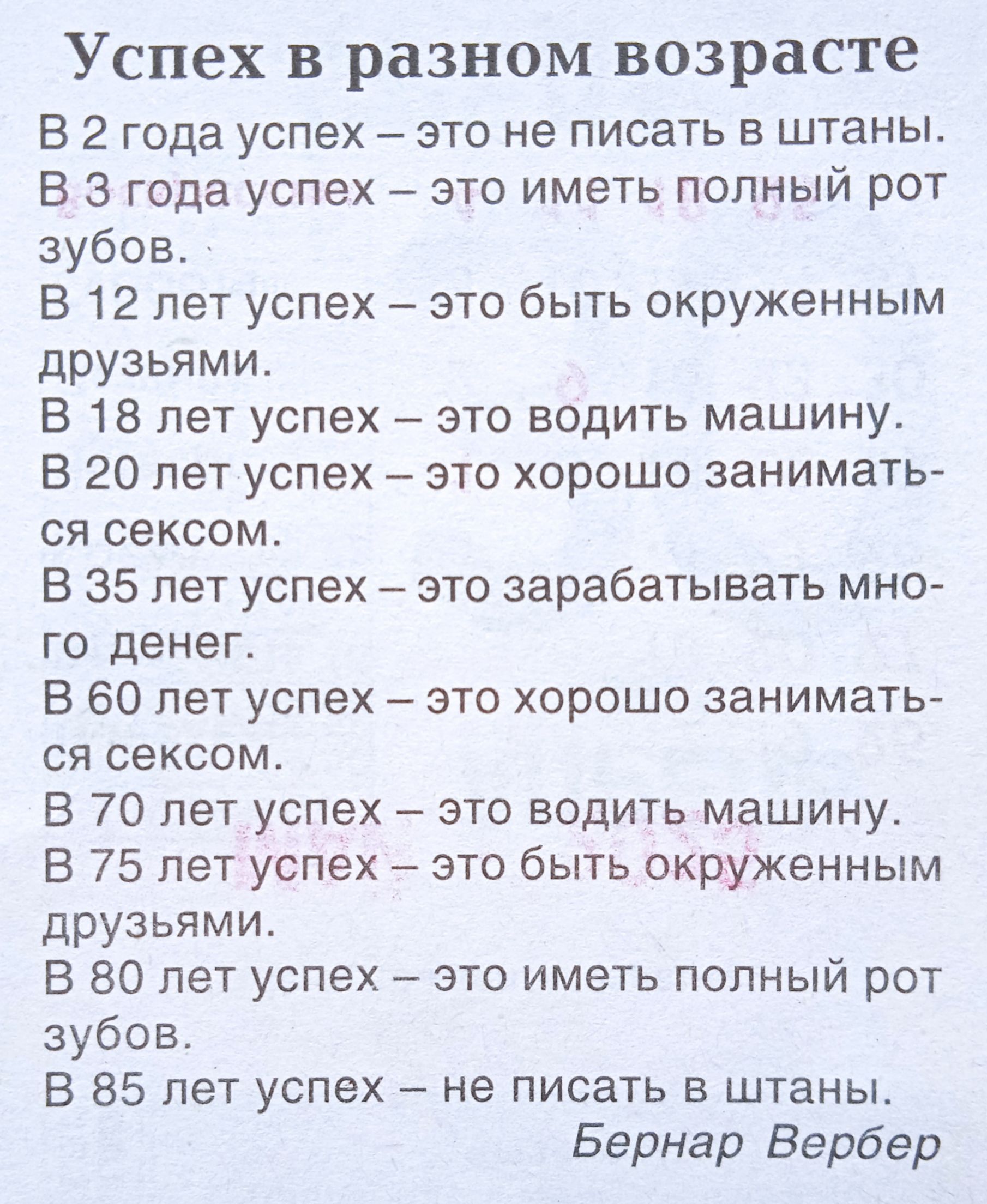 Успех в разном возрасте

В 2 года успех – это не писать в штаны.
В 3 года успех – это иметь полный рот зубов.
В 12 лет успех – это быть окруженным друзьями.
В 18 лет успех – это водить машину.
В 20 лет успех – это хорошо заниматься сексом.
В 35 лет успех – это зарабатывать много денег.
В 60 лет успех – это хорошо заниматься сексом.
В 70 лет успех – это водить машину.
В 75 лет успех – это быть окруженным друзьями.
В 80 лет успех – это иметь полный рот зубов.
В 85 лет – не писать в штанах.

Бернар Вербер