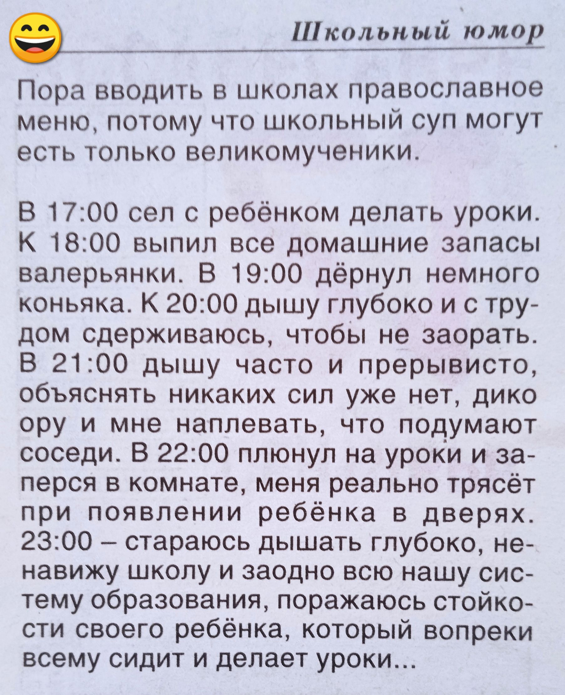 Пора вводить в школах православное меню, потому что школьный суп могут есть только великомученики.

В 17:00 сел с ребёнком делать уроки. К 18:00 выпил все домашние запасы валерьянки. В 19:00 дернём немного коньяка. К 20:00 дышу глубоко и с трудом сдерживаюсь, чтобы не заорать.

В 21:00 дышу часто и с перепуткой, объясняю никому сил уже нет, дико ору и мне наплевать, что подумают соседи. В 22:00 плену на уроки и за первое при появлении ребёнка в дверях. 23:00 — стараюсь дышать глубоко, не начиная немного срываться, парирую, оставляю стойко ...