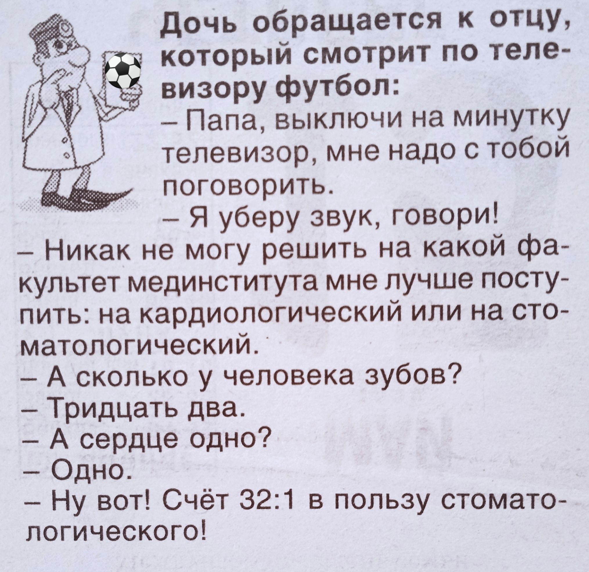 Дочь обращается к отцу, который смотрит по телевизору футбол:
- Папа, выключи на минутку телевизор, мне надо с тобой поговорить.
- Я уберу звук, говори!
- Никогда не могу решить на какой факультет медицинститута мне лучше поступить: на кардиологический или на стоматологический.
- А сколько у человека зубов?
- Тридцать два.
- А сердце одно?
- Одно!
- Ну вот! Счёт 32:1 в пользу стоматологического!