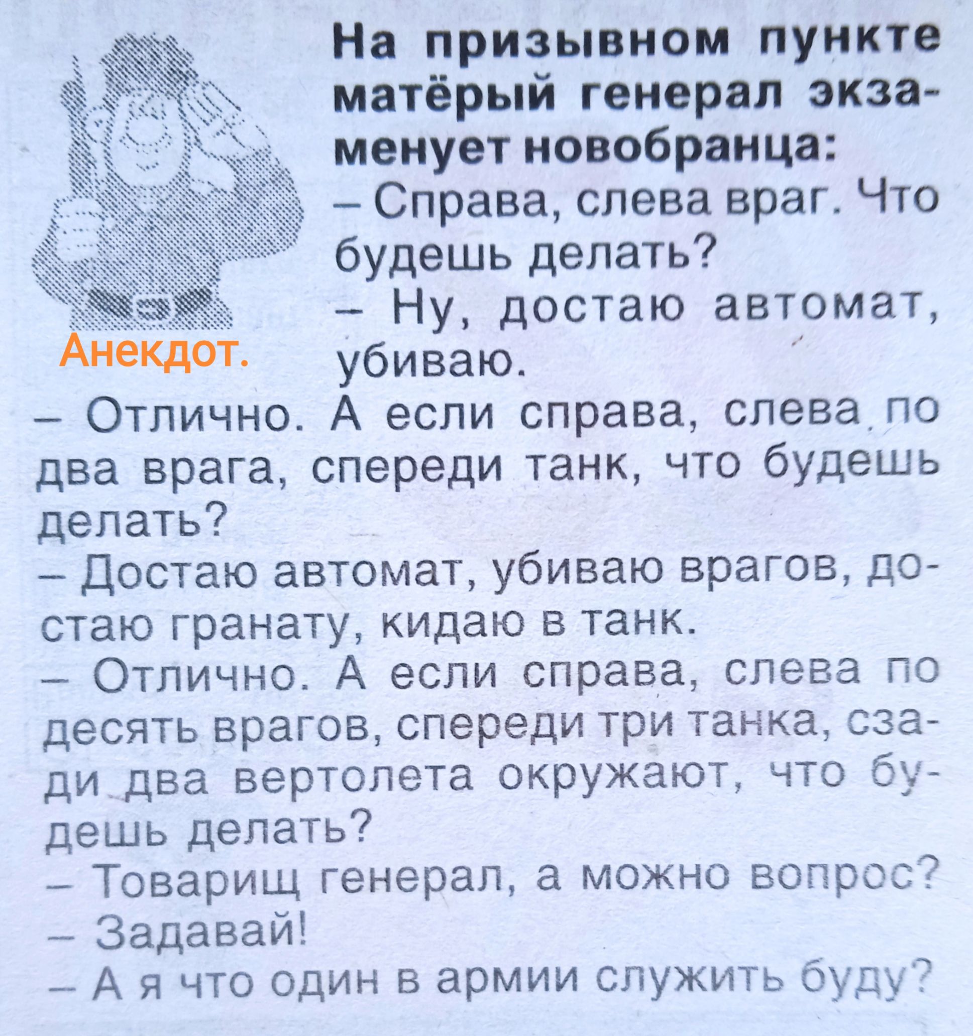 На призывном пункте матерый генерал экзаменует новобранца:  
- Справа, слева враг. Что будешь делать?  
- Ну, достаю автомат, убиваю.  
- Отлично. А если справа, слева по два врага, спереди танк, что будешь делать?  
- Достаю автомат, убиваю врагов, достаю гранату, кидаю в танк.  
- Отлично. А если справа, слева по десять врагов, спереди три танка, сзади два вертолета окружают, что будешь делать?  
- Товарищ генерал, а можно вопрос?  
- Задавай!  
- А я что один в армии служить буду?