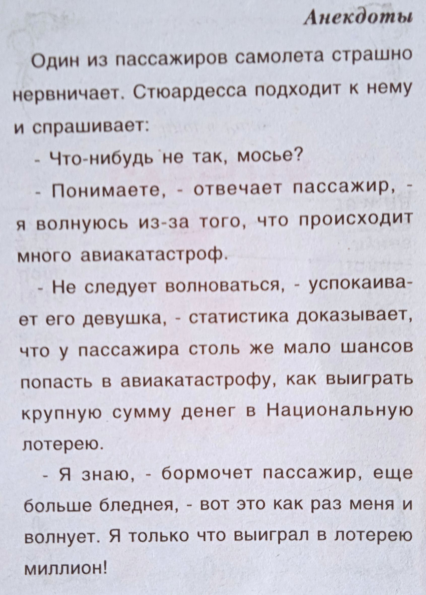 Один из пассажиров самолета страшно нервничает. Стюардесса подходит к нему и спрашивает:
- Что-нибудь не так, мосье?
- Понимаете, - отвечает пассажир, - я волнуюсь из-за того, что происходит много авиакатастроф.
- Не следует волноваться, - успокаивает его девушка, - статистика доказывает, что у пассажира столь же мало шансов попасть в авиакатастрофу, как выиграть крупную сумму денег в Национальную лотерею.
- Я знаю, - борется пассажир, еще больше бледнея, - вот это как раз меня и волнует. Я только что выиграл в лотерею миллион!