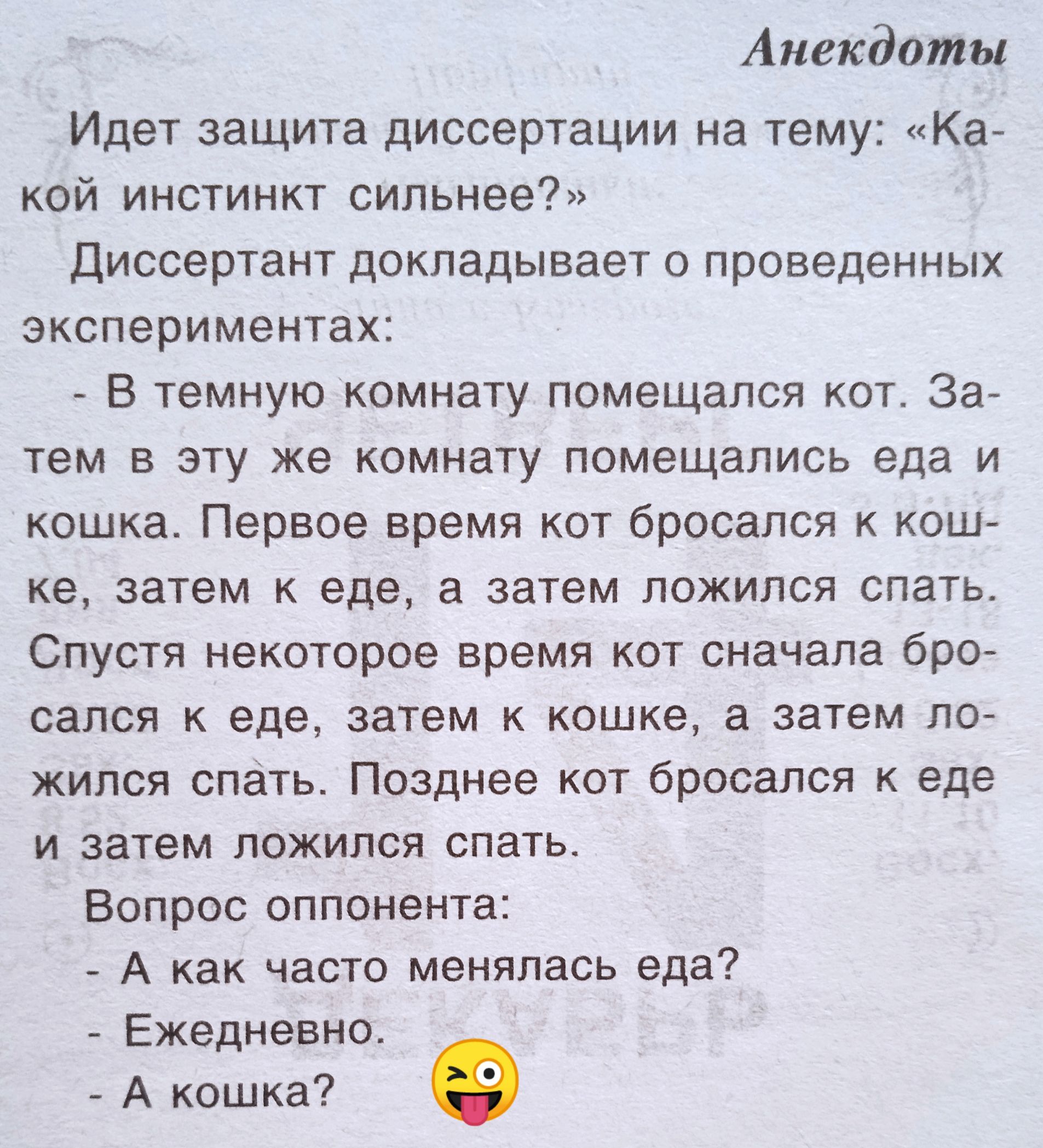 Идет защита диссертации на тему: «Какой инстинкт сильнее?»
Диссерант докладывает о проведенных экспериментах:
- В темную комнату помещался кот. Затем в эту же комнату помещались еда и кошка. Первое время кот бросался к кошке, затем к еде, а затем ложился спать.
Спустя некоторое время кот сначала бросался к еде, затем к кошке, а затем ложился спать. Позднее кот бросался к еде и затем ложился спать.
Вопрос оппонента:
- А как часто менялся еда?
- Ежедневно.
- А кошка? 😜