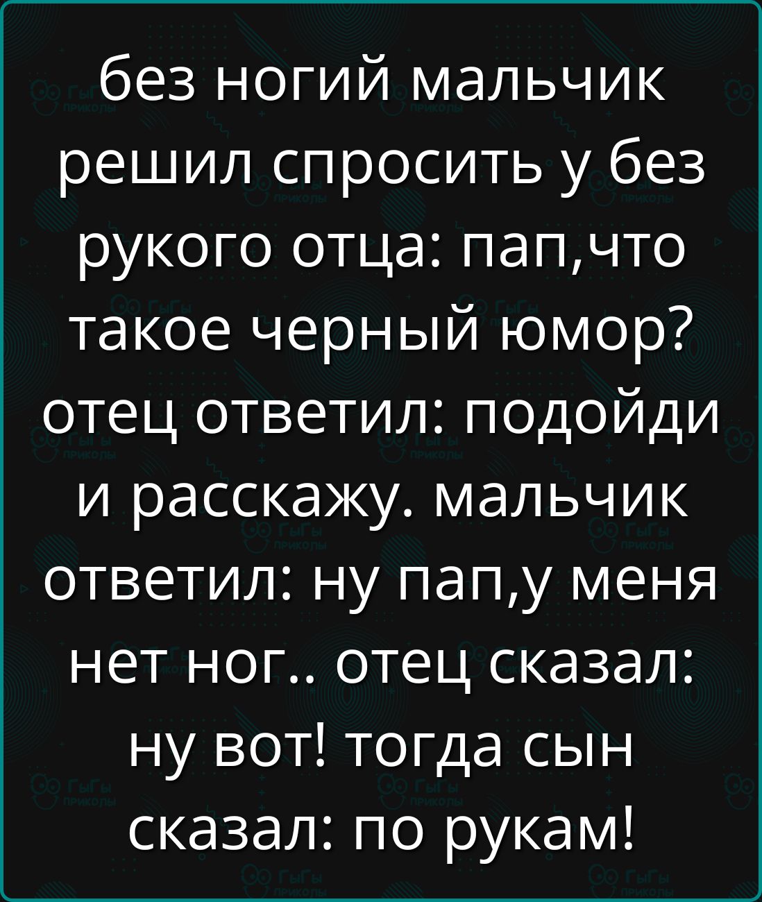 без ногий мальчик решил спросить у без рукого отца: пап, что такое черный юмор? отец ответил: подойди и расскажу. мальчик ответил: ну пап, у меня нет ног.. отец сказал: ну вот! тогда сын сказал: по рукам!