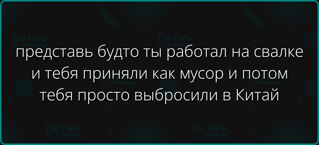 представь будто ты работал на свалке и тебя приняли как мусор и потом тебя просто выбросили в Китай