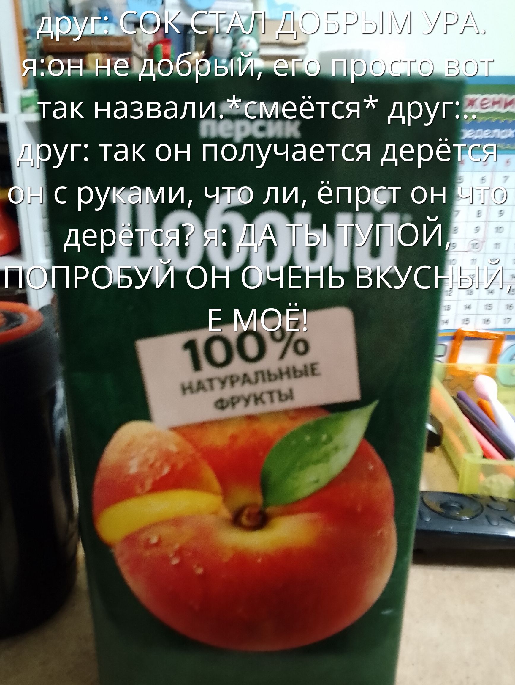 друг: СОК СТАЛ ДОБРЫМ УРА. я: он не добрый, его просто вот так назвали.*смеётся* друг:: друг: так он получается дерётся он с руками, что ли, ёпрст он чё дерётся? я: ДА ТЫ ТУПОЙ, ПОПРОБУЙ ОН ОЧЕНЬ ВКУСНЫЙ, Е МОЙ!
