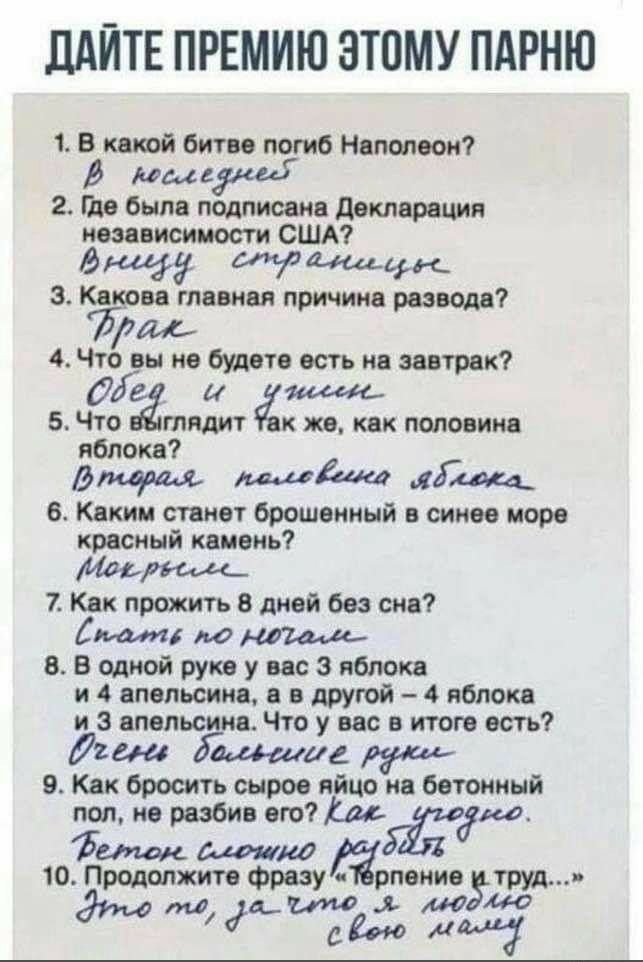 1. В какой битве погиб Наполеон? Вioskizne
2. Где была подписана Декларация независимости США? Вышу странцы
3. Какова главная причина развода? Брак
4. Что вы не будете есть на завтрак? Обед и ужин
5. Что выглядит так же, как половина яблока? Вторая половинка яблока
6. Каким станет брошенный в синее море красный камень? Мокрым
7. Как прожить 8 дней без сна? Спать по ночам
8. В одной руке у вас 3 яблока и 4 апельсина, а в другой – 4 яблока и 3 апельсина. Что у вас в итоге есть? Очень большие руки
9. Как покрасить яйца в озоновом слое? Бетонным слоем рубить
10. Продолжите фразу 