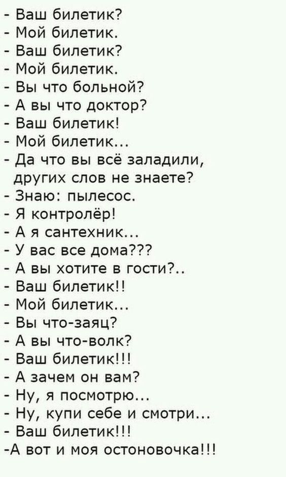 Ваш билетик? - Мой билетик. - Ваш билетик? - Мой билетик. - Вы что больной? - А вы что доктор? - Ваш билетик! - Мой билетик... - Да что вы всё заладили, других слов не знаете? - Знаю: пылесос. - Я контролёр! - А я сантехник... - У вас все дома??? - А вы хотите в гости?.. - Ваш билетик!! - Мой билетик... - Вы что-заязя? - А вы что-волк? - Ваш билетик!!! - А зачем он вам? - Ну, я посмотрю... - Ну, купи себе и смотри... - Ваш билетик!!! - А вот и моя остановочка!!!