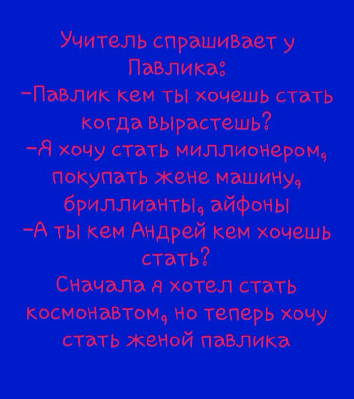 Учитель спрашивает у Павлика: -Павлик кем ты хочешь стать когда вырастешь? -Я хочу стать миллио-нером, покупать жене машину, бриллианты, айфоны -А ты кем Андрeй кем хочешь стать? Сначала я хотел стать космонавтом, но теперь хочу стать женой Павлика