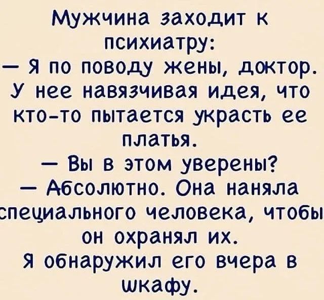 Мужчина заходит к психиатру:\n— Я по поводу жены, доктор. У нее навязчивая идея, что кто-то пытается украсть ее платья.\n— Вы в этом уверены?\n— Абсолютно. Она наняла специального человека, чтобы он охранял их. Я обнаружил его вчера в шкафу.