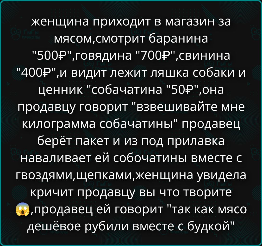 женщина приходит в магазин за мясом, смотрит баранина '500₽', говядина '700₽', свинина '400₽', и видит лежит ляшка собаки и ценник 'собачатины' '50₽'. она продавцу говорит 'взвешивайте мне килограммa собачатины' продавец берет пакет и из под прилавка наваливает ей собачатины вместе с гвоздями, щепками, женщина увидела, кричит продавцу 'вы что творите' продавец ей говорит 'так как мясо дешевое рубили вместе с Budko'