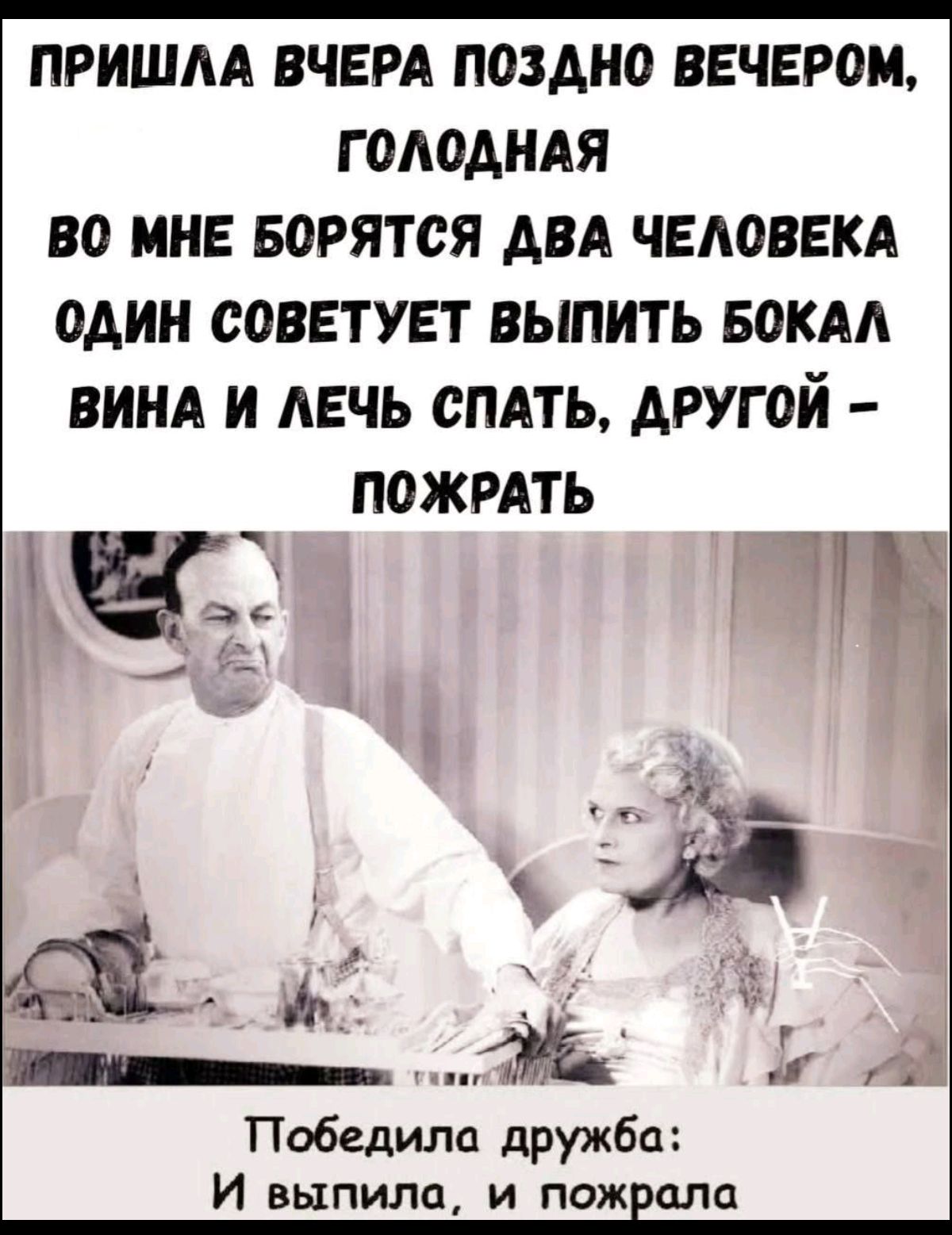 ПРИШЛА ВЧЕРА ПОЗДНО ВЕЧЕРОМ, ГОЛОДНАЯ
ВО МНЕ БОРЮТЬСЯ ДВА ЧЕЛОВЕКА
ОДИН СОВЕТУЕТ ВЫПИТЬ БОКАЛ ВИНА И ЛЕЧЬ СПАТЬ, ДРУГОЙ – ПОЖРАТЬ

Победила дружка: И выпила, и пожрала