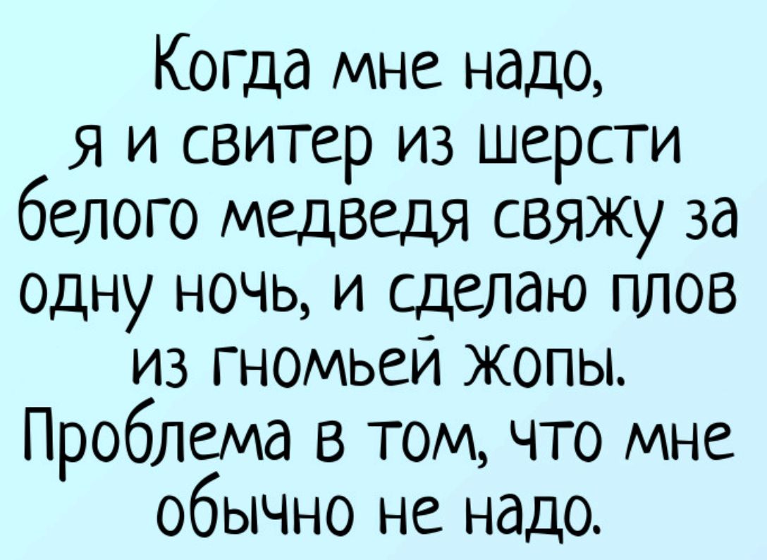 Когда мне надо, я и свитер из шерсти белого медведя свяжу за одну ночь, и сделаю плов из гномьей жопы. Проблема в том, что мне обычно не надо.