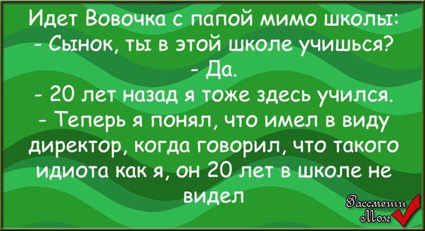 Идет Вовочка с папой мимо школы:
- Сынок, ты в этой школе учишься?
- Да.
- 20 лет назад я тоже здесь учился.
- Теперь я понял, что имел в виду директор, когда говорил, что такого идиота как я, он 20 лет в школе не видел.