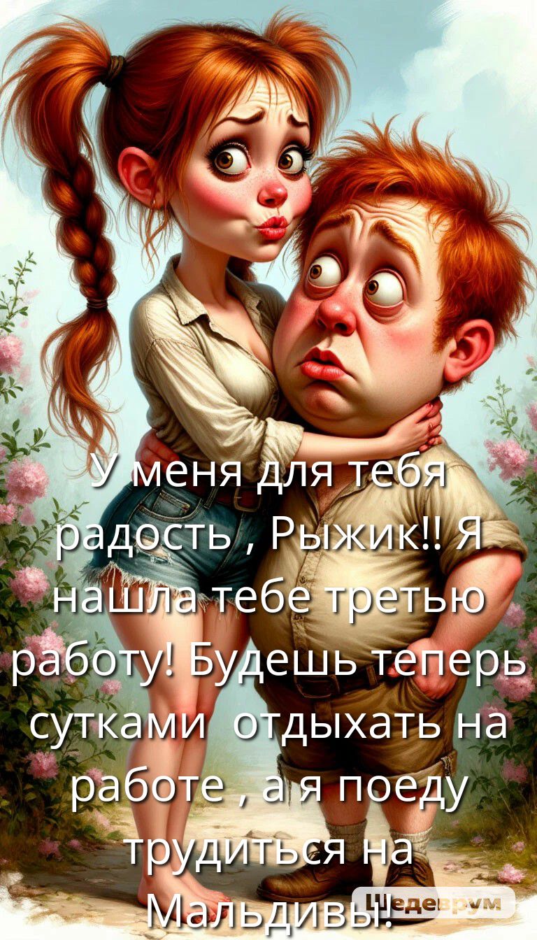 У меня для тебя радость, Рыжик!! Я нашла тебе третью работу! Будешь теперь сутками отдыхать на работе, а я поеду трудиться на Мальдивах!