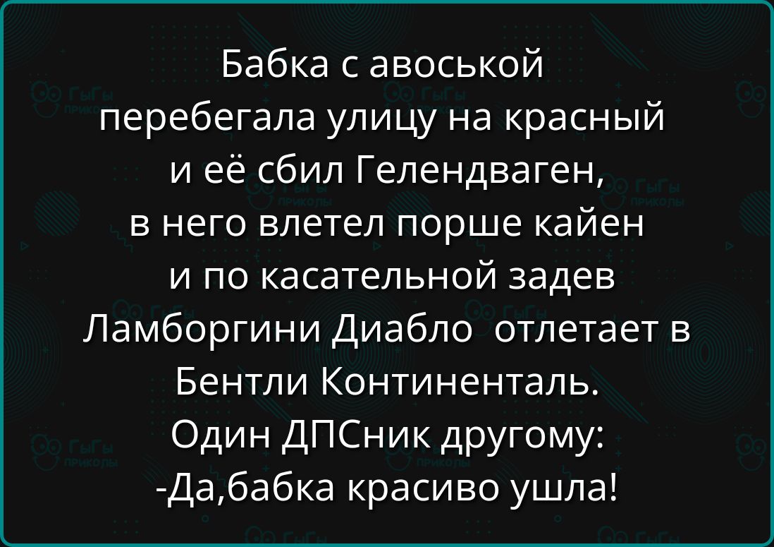 Бабка с авоськой перебегала улицу на красный и её сбил Гелендваген, в него ветлет порше кайен и по касательной задв Ламборгини Диабло отлетает в Бентли Континенталь. Один ДПСник другому: -Да, бабка красиво ушла!