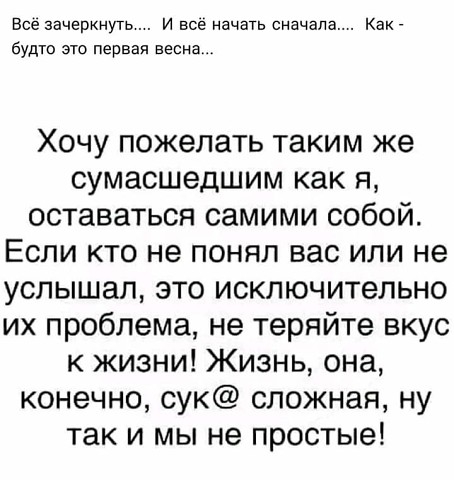 Все зачеркнуть и все начать сначала Как _ будто это первая весна Хочу пожелать таким же сумасшедшим как я оставаться самими собой Если кто не понял вас или не услышал это исключительно их проблема не теряйте вкус к жизни Жизнь она конечно сук сложная ну так и мы не простые
