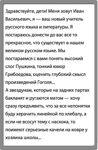 здравствуйте дети Меня зовут Иван Васильевич _ ваш новый учитель русскего языка и литературы я постараюсь доиепи до вас все то прекрасное что существуег в нашем великем русском языке Мы постараемся вами понять высвкий слог Пушкина тонкий юмор Грибоедова оценить гпубикий смысл произведений Гоголя А звездунам которые на задних партах батант и ругаются матом _ у срезу предъявить что за все непонятки 