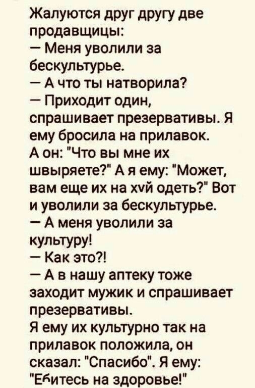 Жалуются дРУг другу две продавщицы Меня уволили за бескультурье А что ты натворила Приходит один спрашивает презервативы Я ему бросила на прилавок А он Что вы мне их швыряете А я ему Может вам еще их на хуй одеть Вот и уволили за бескультурье А меня уволили за КУЛЬТУРУ1 Как это А в нашу аптеку тоже заходит мужик и спрашивает презервативы я ему их культурно так на прилавок положила он сказал Спасиб