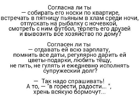Согласна ли ты собирать его носки по квартире встречать в пятницу пьяным в хлам среди ночи отпускать на рыбалку с ночевкои _ смотреть с ним футбол терпеть его др зеи И ВЫБОЗИТЬ ЕСЕ ХОЗЯИСТВО ПО ДОМУ Согласен ли ты отдавать ей всю зарплату _ помнить все даты регулярно дарить еи цветы подар ки любить тещу не пить не гулять и ежедневно исполнять суп ружескии долг Тапк надо спрашивать __ Ато в горести