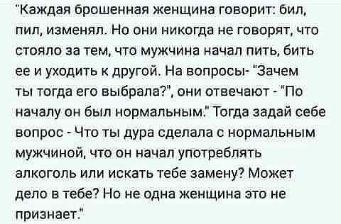 Каждая брошенная женщина говорит бил пил изменял Но они никогда не говорят что стояло за тем что мужчина начал пить бить ее и уходить к другой На вопросы Зачем ты тогда его выбрала они отвечают По началу он был нормальным Тогда задай себе вопрос Что ты дура сделала с нормальным мужчиной что он начал употреблять алкоголь или искать тебе замену Может депо в тебе Но не одна женщина это не признает