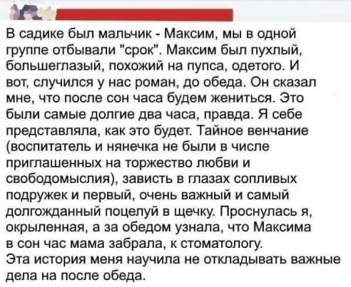 а _ В садике был мальчик Максим мы в одной группе отбывали срок Максим был пухлый большеглазый похожий на лупоа одетого И вот случился у нас роман до обеда Он сказал мне что после сон часа будем жениться Это были самые долгие два часа правда Я себе представляла как это будет Тайное венчание воспитатель и нянечка не были в числе приглашенных на торжество любви и свободомыслия зависть в глазах сопли