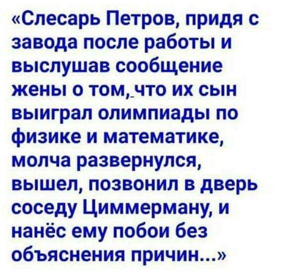 Слесарь Петров придя с завода после работы и выслушав сообщение жены о том_что их сын выиграл олимпиады по физике и математике молча развернулся вышел позвонил в дверь соседу Циммерману и нанёс ему побои без объяснения причин