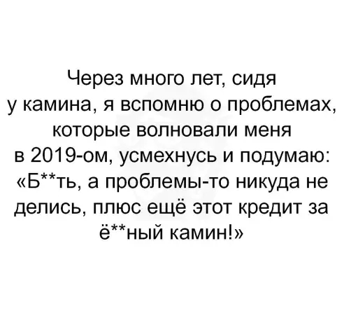 Через много лет сидя у камина я вспомню о проблемах которые волновали меня в 2019 ом усмехнусь и подумаю Бть а проблемы то никуда не делись ппюс ещё этот кредит за ёный камин