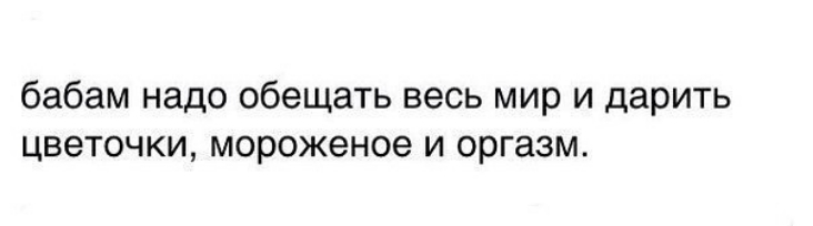 бабам надо обещать весь мир и дарить цветочки мороженое и оргазм